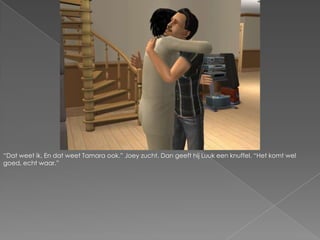 “Dat weet ik. En dat weet Tamara ook.” Joey zucht. Dan geeft hij Luuk een knuffel. “Het komt wel goed, echt waar.”