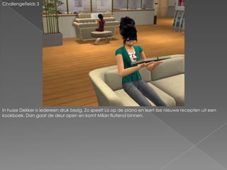 Challengefields 3In huize Dekker is iedereen druk bezig. Zo speelt Lis op de piano en leert Ilse nieuwe recepten uit een kookboek. Dan gaat de deur open en komt Milan fluitend binnen.