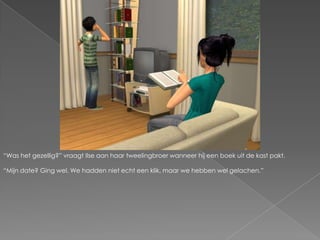 “Was het gezellig?” vraagt Ilse aan haar tweelingbroer wanneer hij een boek uit de kast pakt.“Mijn date? Ging wel. We hadden niet echt een klik, maar we hebben wel gelachen.”