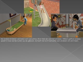De andere kinderen vermaken zich ook prima. Sil en Kelsi zijn aan het schaken, William golft en Lindsay speelt in haar eentje buiten op de glijbaan. Zij heeft niet echt behoefte aan anderen om zich heen.