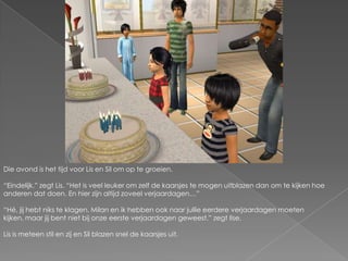 Die avond is het tijd voor Lis en Sil om op te groeien.“Eindelijk.” zegt Lis. “Het is veel leuker om zelf de kaarsjes te mogen uitblazen dan om te kijken hoe anderen dat doen. En hier zijn altijd zoveel verjaardagen…”“Hé, jij hebt niks te klagen. Milan en ik hebben ook naar jullie eerdere verjaardagen moeten kijken, maar jij bent niet bij onze eerste verjaardagen geweest.” zegt Ilse.Lis is meteen stil en zij en Sil blazen snel de kaarsjes uit.