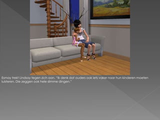 Esmay trekt Lindsay tegen zich aan. “Ik denk dat ouders ook iets vaker naar hun kinderen moeten
luisteren. Die zeggen ook hele slimme dingen.”
 