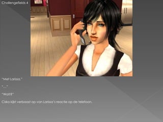 Challengefields 4
“Met Larissa.”
“…”
“Wat!?”
Cisko kijkt verbaast op van Larissa’s reactie op de telefoon.
 