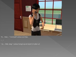 “Ik… Nee…” mompelt Larissa zachtjes.
“…”
“Ja… Oké, dag.” Larissa hangt op en barst in huilen uit.
 