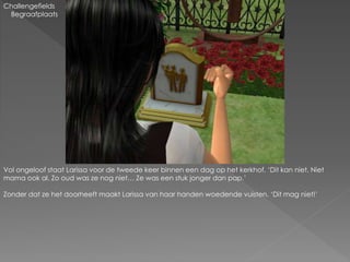 Challengefields
Begraafplaats
Vol ongeloof staat Larissa voor de tweede keer binnen een dag op het kerkhof. ‘Dit kan niet. Niet
mama ook al. Zo oud was ze nog niet… Ze was een stuk jonger dan pap.’
Zonder dat ze het doorheeft maakt Larissa van haar handen woedende vuisten. ‘Dit mag niet!’
 