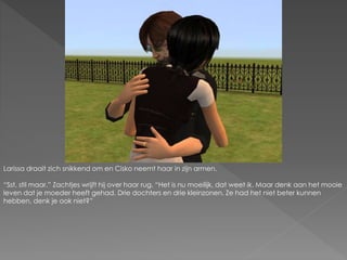 Larissa draait zich snikkend om en Cisko neemt haar in zijn armen.
“Sst, stil maar.” Zachtjes wrijft hij over haar rug. “Het is nu moeilijk, dat weet ik. Maar denk aan het mooie
leven dat je moeder heeft gehad. Drie dochters en drie kleinzonen. Ze had het niet beter kunnen
hebben, denk je ook niet?”
 