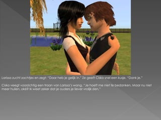 Larissa zucht zachtjes en zegt: “Daar heb je gelijk in.” Ze geeft Cisko snel een kusje. “Dank je.”
Cisko veegt voorzichtig een traan van Larissa’s wang. “Je hoeft me niet te bedanken. Maar nu niet
meer huilen, oké? Ik weet zeker dat je ouders je liever vrolijk zien.”
 
