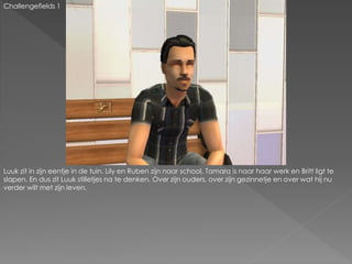Challengefields 1
Luuk zit in zijn eentje in de tuin. Lily en Ruben zijn naar school, Tamara is naar haar werk en Britt ligt te
slapen. En dus zit Luuk stilletjes na te denken. Over zijn ouders, over zijn gezinnetje en over wat hij nu
verder wilt met zijn leven.
 