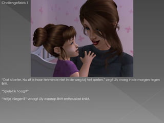 Challengefields 1
“Dat is beter. Nu zit je haar tenminste niet in de weg bij het spelen.” zegt Lily vroeg in de morgen tegen
Britt.
“Spele! Ik hoog?”
“Wil je vliegen?” vraagt Lily waarop Britt enthousiast knikt.
 