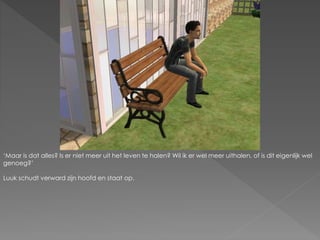 ‘Maar is dat alles? Is er niet meer uit het leven te halen? Wil ik er wel meer uithalen, of is dit eigenlijk wel
genoeg?’
Luuk schudt verward zijn hoofd en staat op.
 