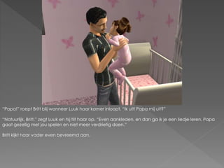 “Papa!” roept Britt blij wanneer Luuk haar kamer inloopt. “Ik uit! Papa mij uit?”
“Natuurlijk, Britt.” zegt Luuk en hij tilt haar op. “Even aankleden, en dan ga ik je een liedje leren. Papa
gaat gezellig met jou spelen en niet meer verdrietig doen.”
Britt kijkt haar vader even bevreemd aan.
 