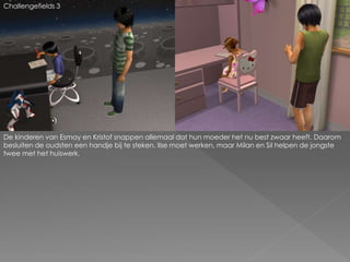 Challengefields 3
De kinderen van Esmay en Kristof snappen allemaal dat hun moeder het nu best zwaar heeft. Daarom
besluiten de oudsten een handje bij te steken. Ilse moet werken, maar Milan en Sil helpen de jongste
twee met het huiswerk.
 