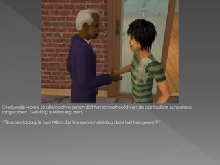 En eigenlijk waren ze allemaal vergeten dat het schoolhoofd van de particuliere school zou
langskomen. Gelukkig is Milan erg alert.
“Goedemiddag, ik ben Milan. Zal ik u een rondleiding door het huis geven?”
 