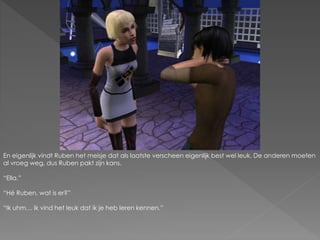 En eigenlijk vindt Ruben het meisje dat als laatste verscheen eigenlijk best wel leuk. De anderen moeten
al vroeg weg, dus Ruben pakt zijn kans.
“Ella.”
“Hé Ruben, wat is er?”
“Ik uhm… Ik vind het leuk dat ik je heb leren kennen.”
 