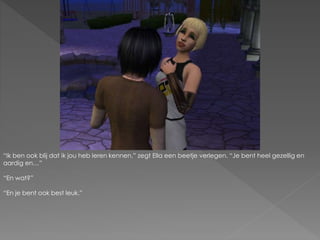“Ik ben ook blij dat ik jou heb leren kennen.” zegt Ella een beetje verlegen. “Je bent heel gezellig en
aardig en…”
“En wat?”
“En je bent ook best leuk.”
 