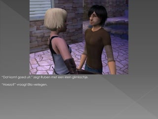 “Dat komt goed uit.” zegt Ruben met een klein glimlachje.
“Hoezo?” vraagt Ella verlegen.
 