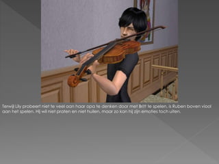 Terwijl Lily probeert niet te veel aan haar opa te denken door met Britt te spelen, is Ruben boven viool
aan het spelen. Hij wil niet praten en niet huilen, maar zo kan hij zijn emoties toch uiten.
 
