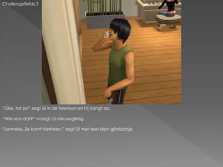 Challengefields 3
“Oké, tot zo!” zegt Sil in de telefoon en hij hangt op.
“Wie was dat?” vraagt Lis nieuwsgierig.
“Lonneke. Ze komt hierheen.” zegt Sil met een klein glimlachje.
 
