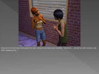 Ook al is het bij haar niet goed te zien, bloost Lonneke een beetje. “Dank je… Je ziet er zelf anders ook
niet verkeerd uit…”
 