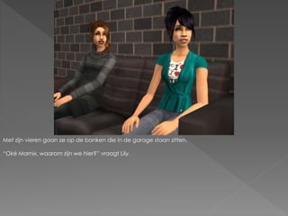 Met zijn vieren gaan ze op de banken die in de garage staan zitten.
“Oké Marnix, waarom zijn we hier?” vraagt Lily.
 