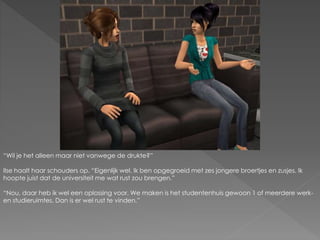 “Wil je het alleen maar niet vanwege de drukte?”
Ilse haalt haar schouders op. “Eigenlijk wel. Ik ben opgegroeid met zes jongere broertjes en zusjes. Ik
hoopte juist dat de universiteit me wat rust zou brengen.”
“Nou, daar heb ik wel een oplossing voor. We maken is het studentenhuis gewoon 1 of meerdere werk-
en studieruimtes. Dan is er wel rust te vinden.”
 