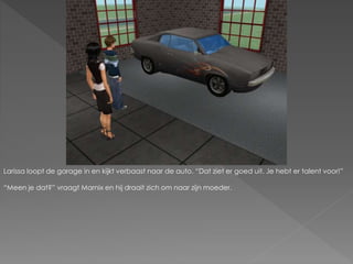 Larissa loopt de garage in en kijkt verbaast naar de auto. “Dat ziet er goed uit. Je hebt er talent voor!”
“Meen je dat?” vraagt Marnix en hij draait zich om naar zijn moeder.
 