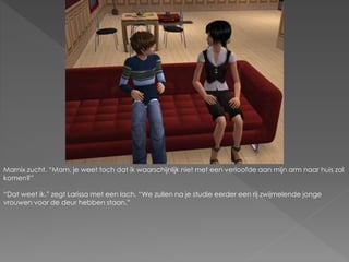 Marnix zucht. “Mam, je weet toch dat ik waarschijnlijk niet met een verloofde aan mijn arm naar huis zal
komen?”
“Dat weet ik.” zegt Larissa met een lach. “We zullen na je studie eerder een rij zwijmelende jonge
vrouwen voor de deur hebben staan.”
 