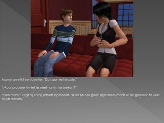 Marnix grinnikt een beetje. “Dat zou niet erg zijn.”
“Maar probeer je niet te veel harten te breken?”
“Nee mam.” zegt hij en hij schudt zijn hoofd. “Ik wil ze ook geen pijn doen, maar er zijn gewoon te veel
leuke meisjes.”
 