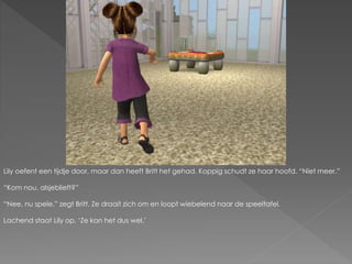 Lily oefent een tijdje door, maar dan heeft Britt het gehad. Koppig schudt ze haar hoofd. “Niet meer.”
“Kom nou, alsjeblieft?”
“Nee, nu spele.” zegt Britt. Ze draait zich om en loopt wiebelend naar de speeltafel.
Lachend staat Lily op. ‘Ze kan het dus wel.’
 