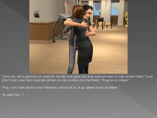 “Sorry Lily, het is gewoon zo vreemd. Het lijkt wel gister dat ik je voor het eerst in mijn armen hield.” Luuk
stapt naar voren een slaat zijn armen om zijn oudste dochter heen. “Ik ga je zo missen.”
“Pap, het is niet alsof ik naar Takemizu verhuis of zo. Ik ga alleen maar studeren.”
“Ik weet het…”
 