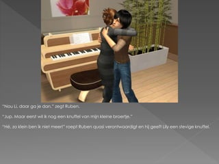 “Nou Li, daar ga je dan.” zegt Ruben.
“Jup. Maar eerst wil ik nog een knuffel van mijn kleine broertje.”
“Hé, zo klein ben ik niet meer!” roept Ruben quasi verontwaardigt en hij geeft Lily een stevige knuffel.
 