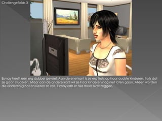 Challengefields 3
Esmay heeft een erg dubbel gevoel. Aan de ene kant is ze erg trots op haar oudste kinderen, trots dat
ze gaan studeren. Maar aan de andere kant wil ze haar kinderen nog niet laten gaan. Alleen worden
die kinderen groot en kiezen ze zelf. Esmay kan er niks meer over zeggen.
 