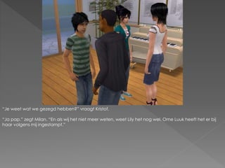 “Je weet wat we gezegd hebben?” vraagt Kristof.
“Ja pap.” zegt Milan. “En als wij het niet meer weten, weet Lily het nog wel. Ome Luuk heeft het er bij
haar volgens mij ingestampt.”
 
