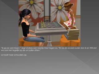 “Ik ga ze wel missen.” zegt Lindsay een beetje triest tegen Lis. “En ze zijn zoveel ouder dan ik en Will dat
we ook niet tegelijk op de uni zullen zitten.”
Lis haalt haar schouders op.
 
