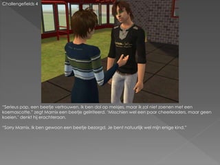 Challengefields 4
“Serieus pap, een beetje vertrouwen. Ik ben dol op meisjes, maar ik zal niet zoenen met een
koemascotte.” zegt Marnix een beetje geïrriteerd. ‘Misschien wel een paar cheerleaders, maar geen
koeien.’ denkt hij erachteraan.
“Sorry Marnix. Ik ben gewoon een beetje bezorgd. Je bent natuurlijk wel mijn enige kind.”
 
