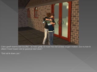 Cisko geeft Marnix een knuffel. “Je hebt gelijk. Ik moet me niet zoveel zorgen maken. Dus nu kan ik
alleen maar hopen dat je goed je best doet.”
“Dat zal ik doen, pa.”
 