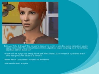 Dat is voor Mirthe de druppel. “Doe niet alsof je alles over mij en mijn ex weet. Doe sowieso niet zo stom, waarom
  woon je hier eigenlijk? O ja, omdat je het studentenhuis uitgezet was wegens wangedrag. Kan ik me voorstellen,
  als je tegen iedereen daar zo was”

Tim blijft even stil. Hij kijkt weer ernstig. Die blik geeft Mirthe kriebels. Ze kan Tim aan als hij vervelend doet en
   alleen maar grijnst, maar niet als hij zo serieus is.

“Hebben Matt en Liv dat verteld?” vraagt hij dan. Mirthe knikt.

“Is het dan niet waar?” vraagt ze.
 