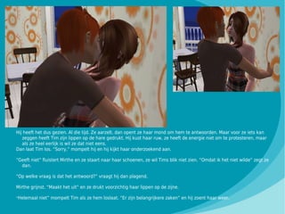 Hij heeft het dus gezien. Al die tijd. Ze aarzelt, dan opent ze haar mond om hem te antwoorden. Maar voor ze iets kan
   zeggen heeft Tim zijn lippen op de hare gedrukt. Hij kust haar ruw, ze heeft de energie niet om te protesteren, maar
   als ze heel eerlijk is wil ze dat niet eens.
Dan laat Tim los. “Sorry,” mompelt hij en hij kijkt haar onderzoekend aan.

“Geeft niet” fluistert Mirthe en ze staart naar haar schoenen, ze wil Tims blik niet zien. “Omdat ik het niet wilde” zegt ze
  dan.

“Op welke vraag is dat het antwoord?” vraagt hij dan plagend.

Mirthe grijnst. “Maakt het uit” en ze drukt voorzichtig haar lippen op de zijne.

“Helemaal niet” mompelt Tim als ze hem loslaat. “Er zijn belangrijkere zaken” en hij zoent haar weer.
 