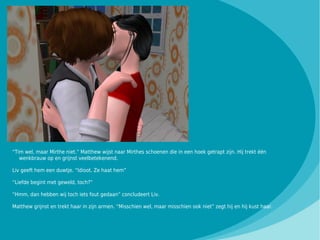 “Tim wel, maar Mirthe niet.” Matthew wijst naar Mirthes schoenen die in een hoek getrapt zijn. Hij trekt één
   wenkbrauw op en grijnst veelbetekenend.

Liv geeft hem een duwtje. “Idioot. Ze haat hem”

“Liefde begint met geweld, toch?”

“Hmm, dan hebben wij toch iets fout gedaan” concludeert Liv.

Matthew grijnst en trekt haar in zijn armen. “Misschien wel, maar misschien ook niet” zegt hij en hij kust haar.
 