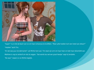 “Super!” nu is het de beurt van Liv om haar schoonzus te knuffelen. “Maar jullie hadden toch een hekel aan elkaar?”

“Hadden” lacht Tim.

“En dat was puur de dekmantel” vult Mirthe hem aan. Tim slaat zijn arm om haar heen en kijkt haar dolverliefd aan.

Matthew is nog te verbluft om iets te zeggen. “Dat wordt dus wel een groot feestje” zegt hij tenslotte.

“No way!” roepen Liv en Mirthe tegelijk.
 