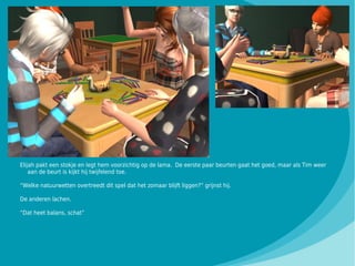 Elijah pakt een stokje en legt hem voorzichtig op de lama. De eerste paar beurten gaat het goed, maar als Tim weer
    aan de beurt is kijkt hij twijfelend toe.

“Welke natuurwetten overtreedt dit spel dat het zomaar blijft liggen?” grijnst hij.

De anderen lachen.

“Dat heet balans, schat”
 