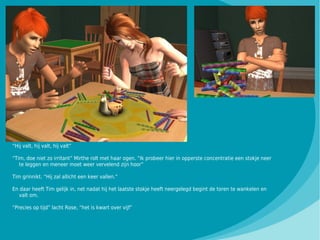 “Hij valt, hij valt, hij valt”

“Tim, doe niet zo irritant” Mirthe rolt met haar ogen. “Ik probeer hier in opperste concentratie een stokje neer
   te leggen en meneer moet weer vervelend zijn hoor”

Tim grinnikt. “Hij zal allicht een keer vallen.”

En daar heeft Tim gelijk in, net nadat hij het laatste stokje heeft neergelegd begint de toren te wankelen en
  valt om.

“Precies op tijd” lacht Rose, “het is kwart over vijf”
 