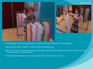 Winkelcentrum




Na het gezellige, romantische etentje gaan ze nog even naar het winkelcentrum, het is koopavond.

“Heb je nog iets nodig?” vraagt Tim, terwijl hij tussen de kleding neust.

“Eigenlijk niet, maar ik vind het gewoon leuk om te kijken” zegt Mirthe. Ze snuffelt tussen het rek en haalt er een jurk
   van tevoorschijn. “Dit vind ik wel leuk”

Tim kijkt naar het kledingstuk en schudt zijn hoofd. “Die jurk die je nu hebt is leuker”
 