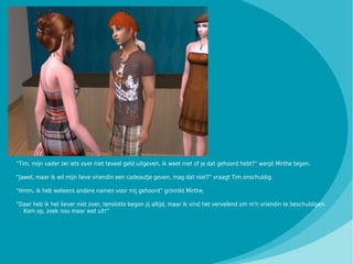 “Tim, mijn vader zei iets over niet teveel geld uitgeven, ik weet niet of je dat gehoord hebt?” werpt Mirthe tegen.

“Jawel, maar ik wil mijn lieve vriendin een cadeautje geven, mag dat niet?” vraagt Tim onschuldig.

“Hmm, ik heb weleens andere namen voor mij gehoord” grinnikt Mirthe.

“Daar heb ik het liever niet over, tenslotte begon jij altijd, maar ik vind het vervelend om m'n vriendin te beschuldigen.
  Kom op, zoek nou maar wat uit!”
 