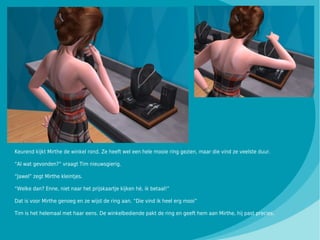 Keurend kijkt Mirthe de winkel rond. Ze heeft wel een hele mooie ring gezien, maar die vind ze veelste duur.

“Al wat gevonden?” vraagt Tim nieuwsgierig.

“Jawel” zegt Mirthe kleintjes.

“Welke dan? Enne, niet naar het prijskaartje kijken hè, ik betaal!”

Dat is voor Mirthe genoeg en ze wijst de ring aan. “Die vind ik heel erg mooi”

Tim is het helemaal met haar eens. De winkelbediende pakt de ring en geeft hem aan Mirthe, hij past precies.
 