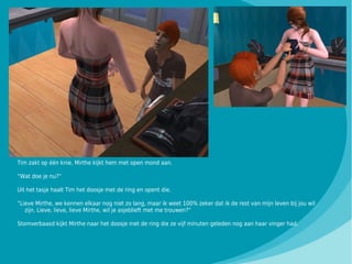 Tim zakt op één knie, Mirthe kijkt hem met open mond aan.

“Wat doe je nu?”

Uit het tasje haalt Tim het doosje met de ring en opent die.

“Lieve Mirthe, we kennen elkaar nog niet zo lang, maar ik weet 100% zeker dat ik de rest van mijn leven bij jou wil
   zijn. Lieve, lieve, lieve Mirthe, wil je asjeblieft met me trouwen?”

Stomverbaasd kijkt Mirthe naar het doosje met de ring die ze vijf minuten geleden nog aan haar vinger had.
 