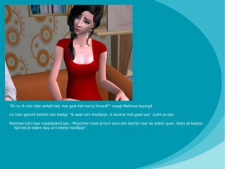 “En nu ik mijn idee vertelt heb, hoe gaat het met je lieverd?” vraagt Matthew bezorgd.

Liv haar gezicht betrekt een beetje. “Ik weer zo'n hoofdpijn, ik word er niet goed van” zucht ze dan.

Matthew kijkt haar medelijdend aan. “Misschien moet je toch eens een keertje naar de dokter gaan. Want de laatste
  tijd heb je iedere dag zo'n beetje hoofdpijn”
 