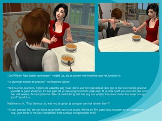 “Die William Altor belde vanmorgen” vertelt Liv, als ze samen met Matthew aan het lunchen is.

“O, wanneer komen ze precies?” wil Matthew weten.

“Net na onze examens. Tijdens de vakantie zeg maar, dat is wel het makkelijkst, dan zijn ze hier een beetje gewend
  voordat ze gaan studeren. En dan gaat de verbouwing tenminste makkelijk. O ja, Max heeft een vriendin, die komt
  hier ook wonen. Ze heet Johanna. Maar ik dacht dat jij dat niet erg zou vinden, hoe meer zielen hoe meer vreugd
  toch?” ratelt Liv.

Matthew lacht. “Top! Serieus Liv, wat heb je op dat je zo hyper aan het ratelen bent?”

“Ik ben gewoon blij. We zijn bijna op de helft van onze studie, Mirthe en Tim gaan bijna trouwen en we krijgen ook
   nog, voor zover ik me kan voorstellen, hele aardige huisgenootjes erbij!”
 