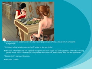 Ook Mirthe moet het goede nieuws weten, tijdens een potje schaak vertelt Liv alles over hun aanstaande
  huisgenootjes.

“En hebben jullie al gekeken voor een huis?” vraagt ze dan aan Mirthe.

Mirthe knikt. “We hebben wel een supergaaf huis gezien, maar we krijgen nog geen hypotheek. Tenminste, niet hoog
   genoeg om het huis te kunnen kopen. Dus gaan we eerst iets huren, waarschijnlijk wordt het een appartement”

“Da's ook leuk!” zegt Liv enthousiast.

Mirthe knikt. “Zeker!”
 