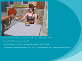 Al vroeg in de morgen zijn beiden wakker en zitten zenuwachtig aan hun ontbijt.

“Liv en Matt hebben later examen, toch?”

“Jep. Maar we zien hen nog wel eventjes voordat we gaan!” zegt Mirthe blij.

“Ik ga ze denk ik wel een beetje missen hoor.” zegt Tim. “Een klein beetje maar” voegt hij er grijnzend aan toe.
 
